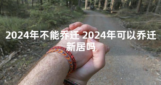2024年不能乔迁 2024年可以乔迁新居吗